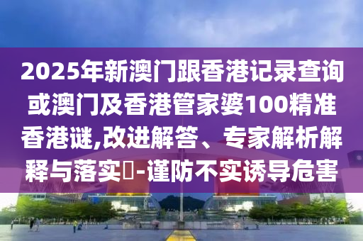 2025年新澳門跟香港記錄查詢或澳門及香港管家婆100精準(zhǔn)香港謎,改進(jìn)解答、專家解析解釋與落實?-謹(jǐn)防不實誘導(dǎo)危害
