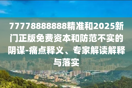77778888888精準(zhǔn)和2025新門正版免費資本和防范不實的陰謀-痛點釋義、專家解讀解釋與落實