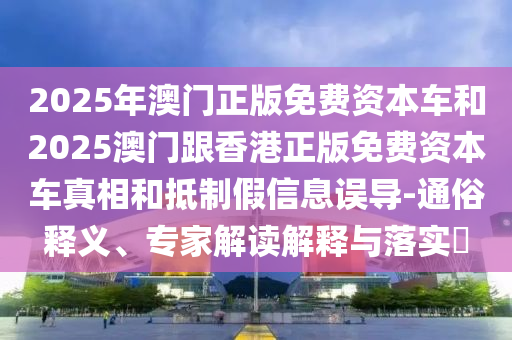 2025年澳門正版免費(fèi)資本車和2025澳門跟香港正版免費(fèi)資本車真相和抵制假信息誤導(dǎo)-通俗釋義、專家解讀解釋與落實(shí)?