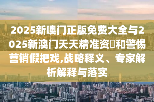 2025新噢門正版免費大全與2025新澳門天天精準資枓和警惕營銷假把戲,戰(zhàn)略釋義、專家解析解釋與落實